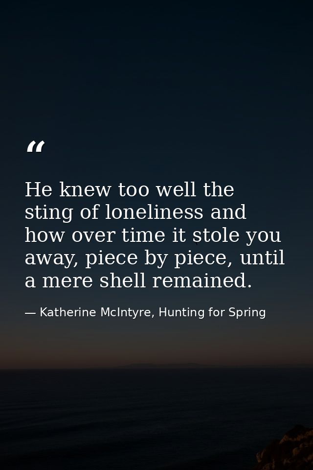 He knew too well the sting of loneliness and how over time it stole you away, piece by piece, until a mere shell remaine — Katherine McIntyre, Hunting for Spring