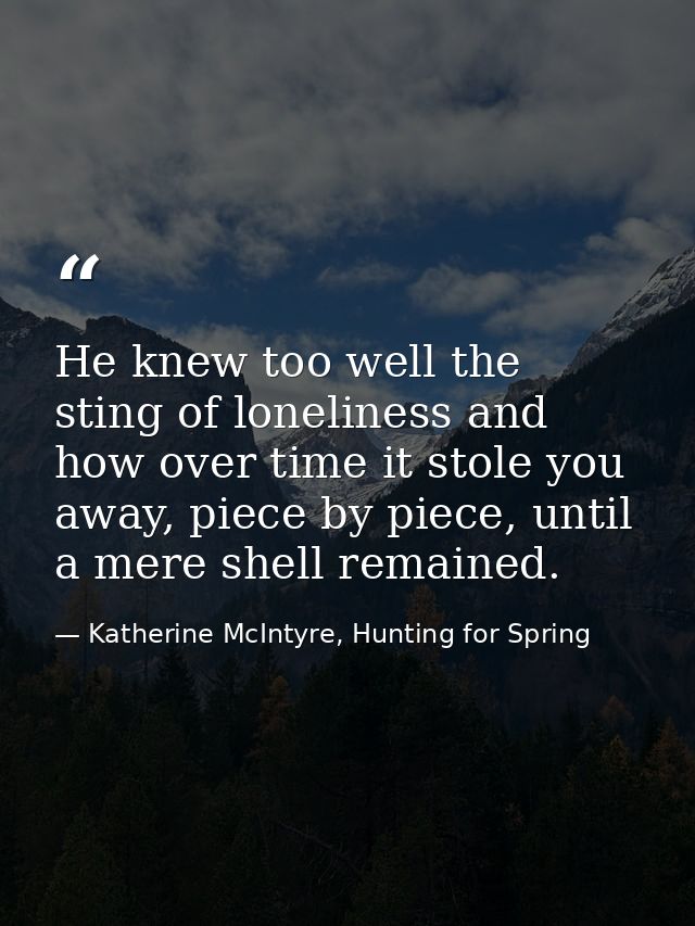 He knew too well the sting of loneliness and how over time it stole you away, piece by piece, until a mere shell remaine — Katherine McIntyre, Hunting for Spring