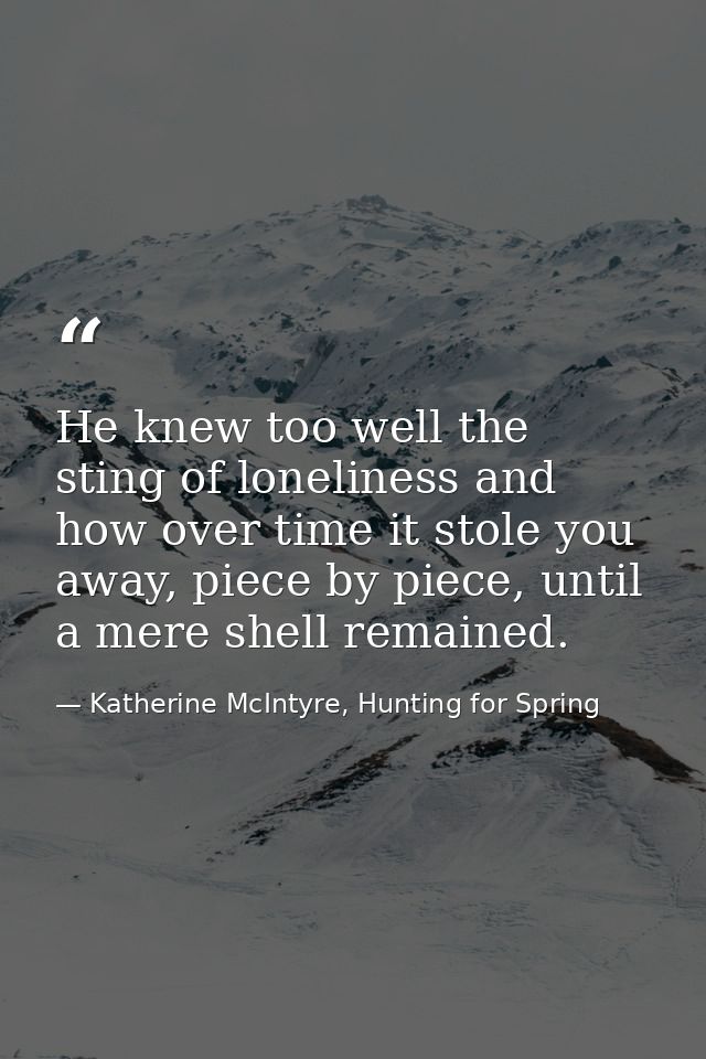 He knew too well the sting of loneliness and how over time it stole you away, piece by piece, until a mere shell remaine — Katherine McIntyre, Hunting for Spring