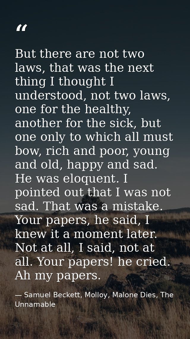 But there are not two laws, that was the next thing I thought I understood, not two laws, one for the healthy, another f — Samuel Beckett, Molloy, Malone Dies, The Unnamable