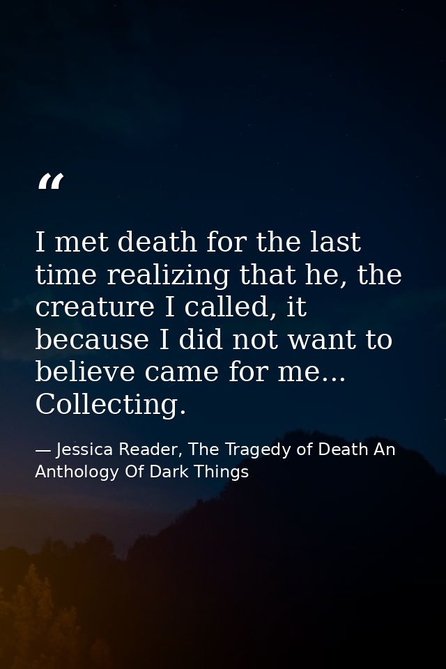 I met death for the last time realizing that he, the creature I called, it because I did not want to believe came for me — Jessica Reader, The Tragedy of Death An Anthology Of Dark Things