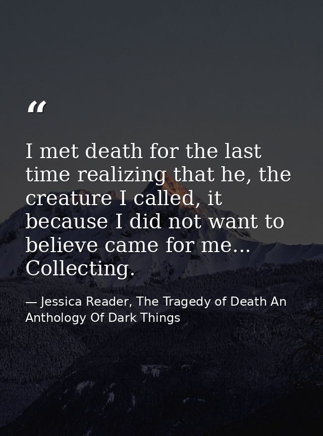 I met death for the last time realizing that he, the creature I called, it because I did not want to believe came for me — Jessica Reader, The Tragedy of Death An Anthology Of Dark Things