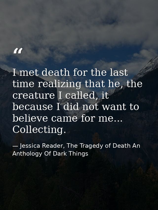 I met death for the last time realizing that he, the creature I called, it because I did not want to believe came for me — Jessica Reader, The Tragedy of Death An Anthology Of Dark Things