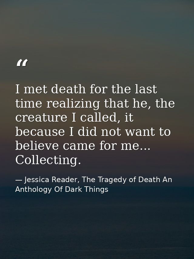 I met death for the last time realizing that he, the creature I called, it because I did not want to believe came for me — Jessica Reader, The Tragedy of Death An Anthology Of Dark Things