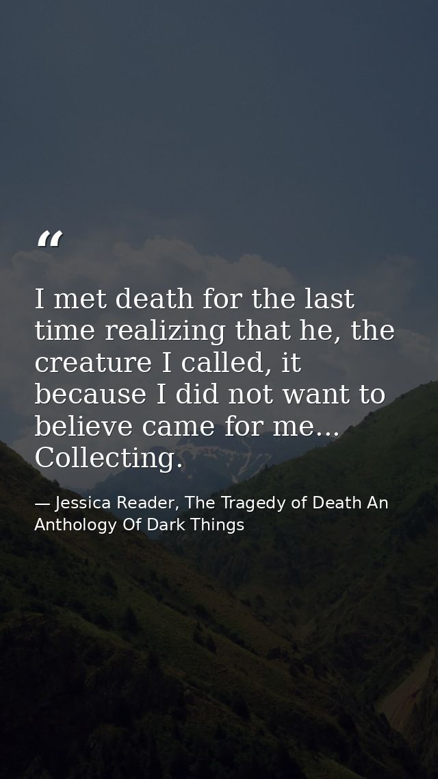 I met death for the last time realizing that he, the creature I called, it because I did not want to believe came for me — Jessica Reader, The Tragedy of Death An Anthology Of Dark Things