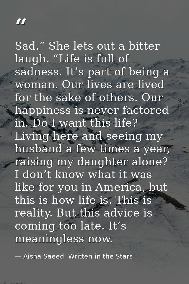 Sad.” She lets out a bitter laugh. “Life is full of sadness. It’s part of being a woman. Our lives are lived for the sak — Aisha Saeed, Written in the Stars