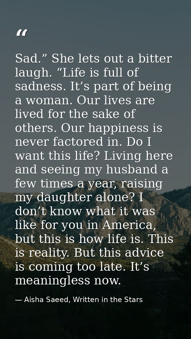 Sad.” She lets out a bitter laugh. “Life is full of sadness. It’s part of being a woman. Our lives are lived for the sak — Aisha Saeed, Written in the Stars