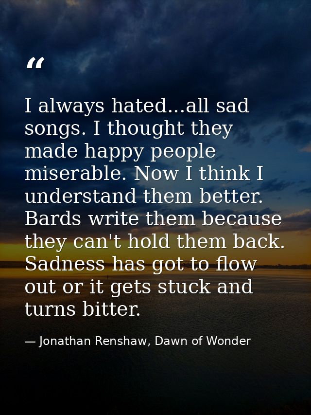 I always hated...all sad songs. I thought they made happy people miserable. Now I think I understand them better. Bards  — Jonathan Renshaw, Dawn of Wonder