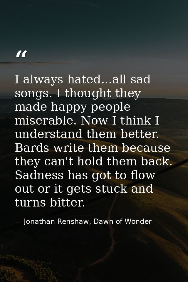 I always hated...all sad songs. I thought they made happy people miserable. Now I think I understand them better. Bards  — Jonathan Renshaw, Dawn of Wonder