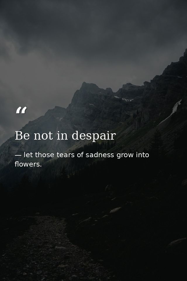 Be not in despair — let those tears of sadness grow into flowers.