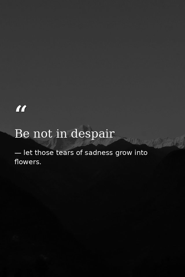 Be not in despair — let those tears of sadness grow into flowers.