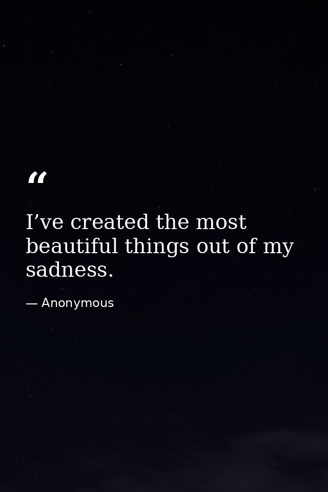 I’ve created the most beautiful things out of my sadness. — Anonymous