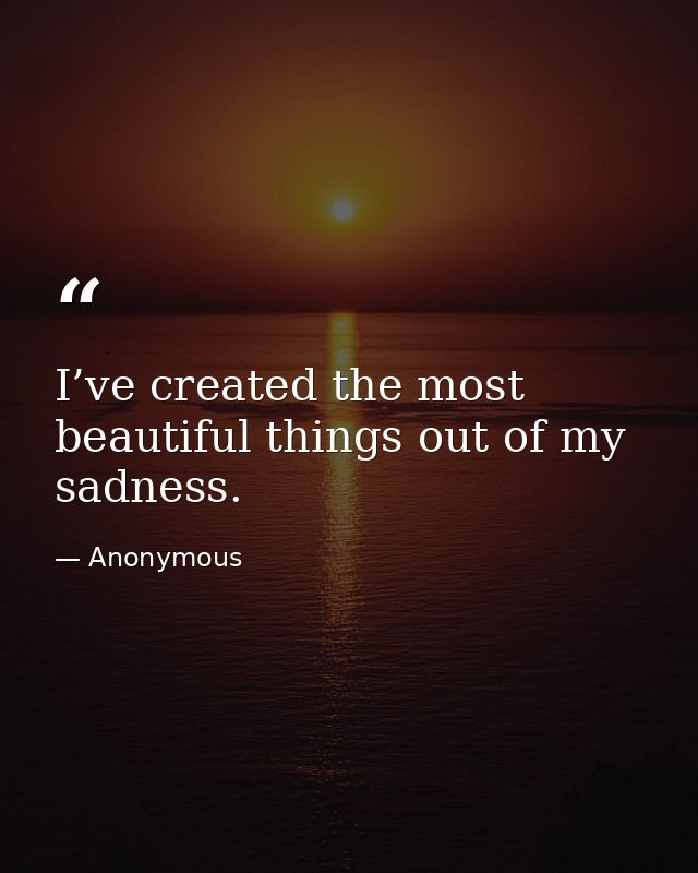 I’ve created the most beautiful things out of my sadness. — Anonymous