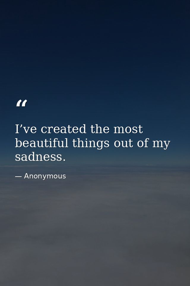 I’ve created the most beautiful things out of my sadness. — Anonymous