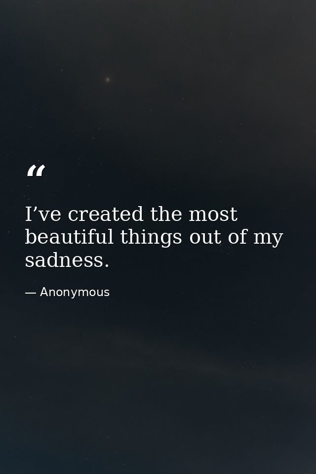 I’ve created the most beautiful things out of my sadness. — Anonymous