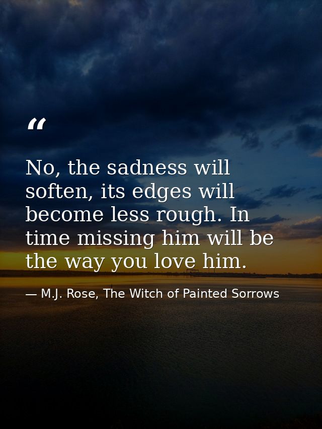 No, the sadness will soften, its edges will become less rough. In time missing him will be the way you love him. — M.J. Rose, The Witch of Painted Sorrows
