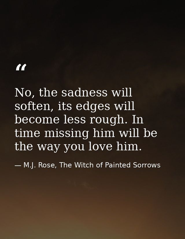 No, the sadness will soften, its edges will become less rough. In time missing him will be the way you love him. — M.J. Rose, The Witch of Painted Sorrows