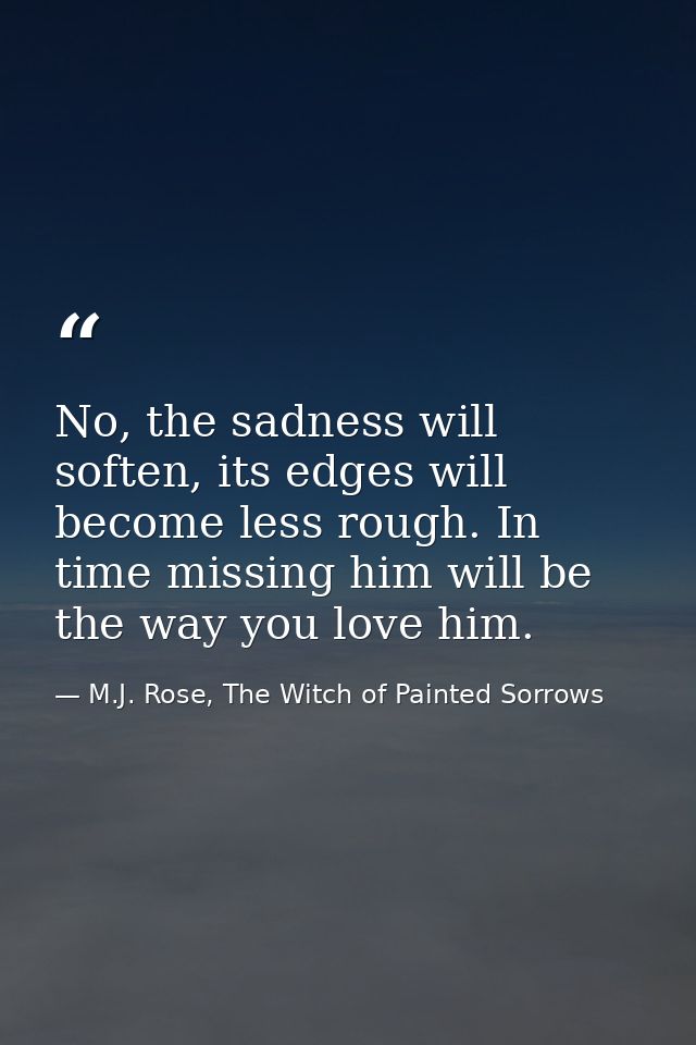 No, the sadness will soften, its edges will become less rough. In time missing him will be the way you love him. — M.J. Rose, The Witch of Painted Sorrows