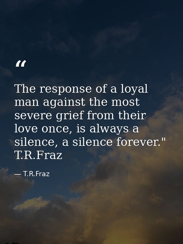 The response of a loyal man against the most severe grief from their love once, is always a silence, a silence forever." — T.R.Fraz