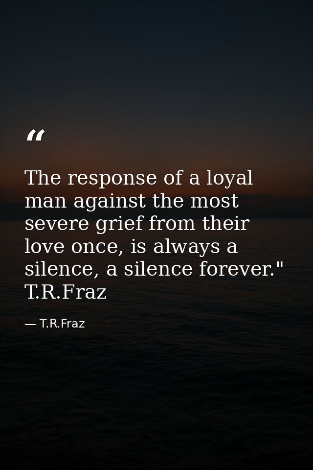 The response of a loyal man against the most severe grief from their love once, is always a silence, a silence forever." — T.R.Fraz