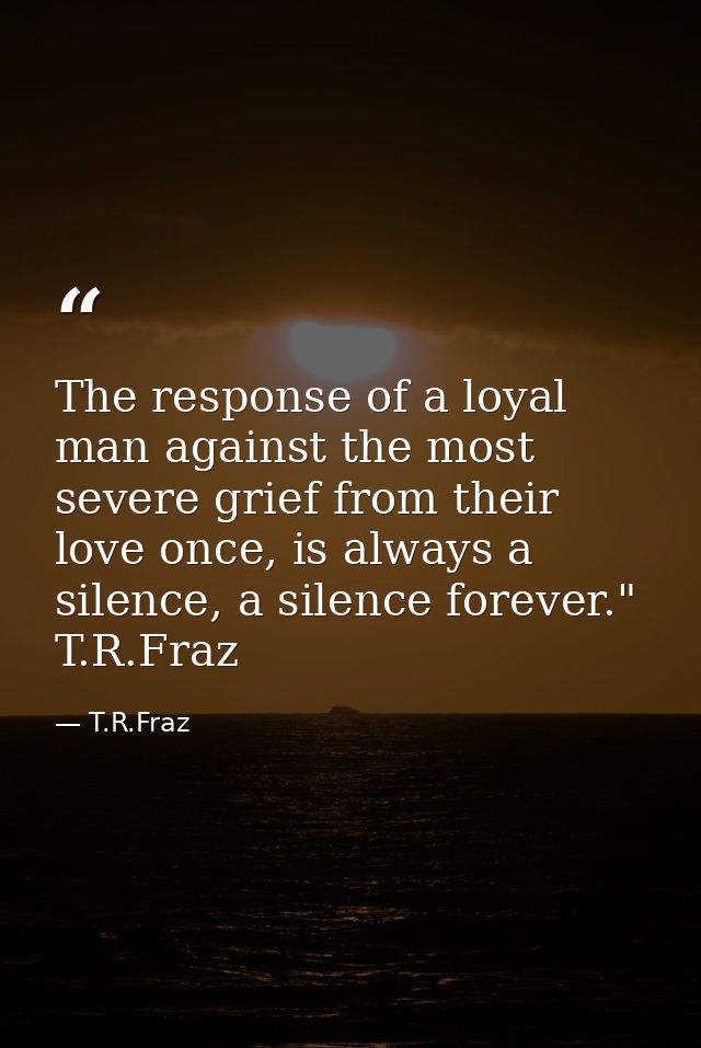 The response of a loyal man against the most severe grief from their love once, is always a silence, a silence forever." — T.R.Fraz