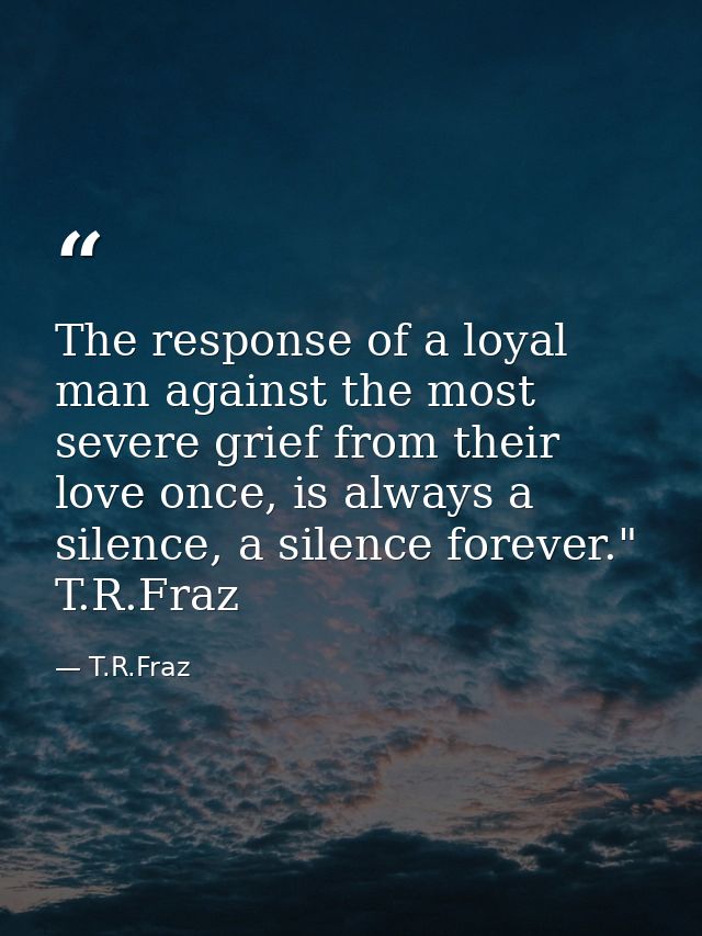 The response of a loyal man against the most severe grief from their love once, is always a silence, a silence forever." — T.R.Fraz