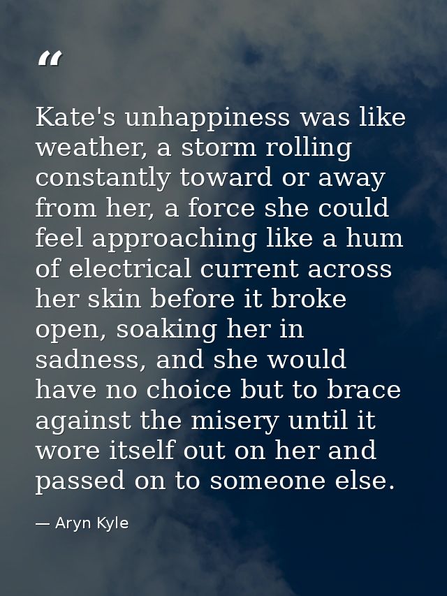 Kate's unhappiness was like weather, a storm rolling constantly toward or away from her, a force she could feel approach — Aryn Kyle