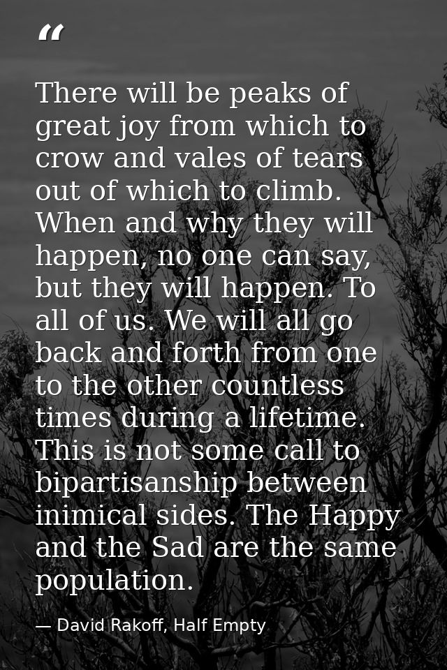 There will be peaks of great joy from which to crow and vales of tears out of which to climb. When and why they will hap — David Rakoff, Half Empty