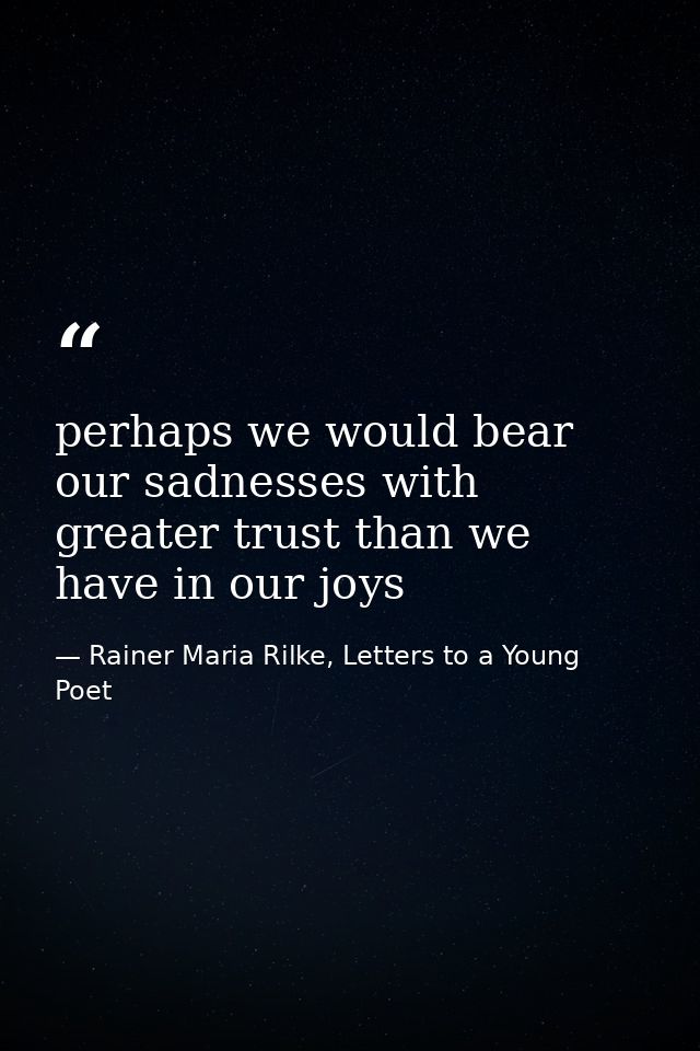 perhaps we would bear our sadnesses with greater trust than we have in our joys — Rainer Maria Rilke, Letters to a Young Poet