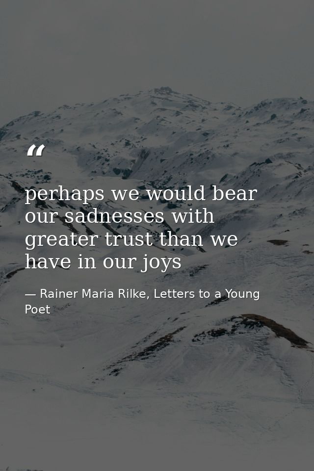 perhaps we would bear our sadnesses with greater trust than we have in our joys — Rainer Maria Rilke, Letters to a Young Poet