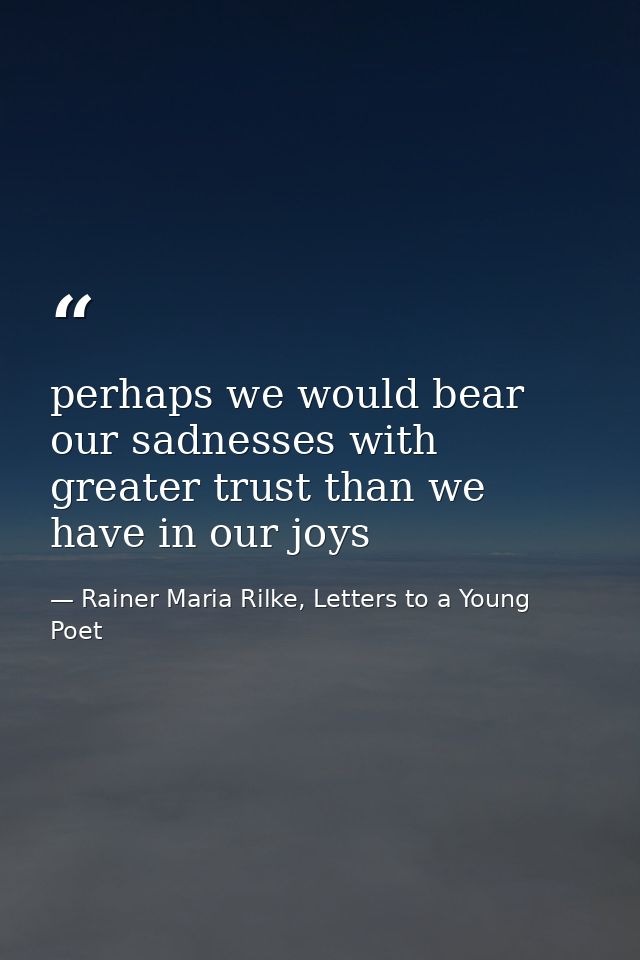 perhaps we would bear our sadnesses with greater trust than we have in our joys — Rainer Maria Rilke, Letters to a Young Poet