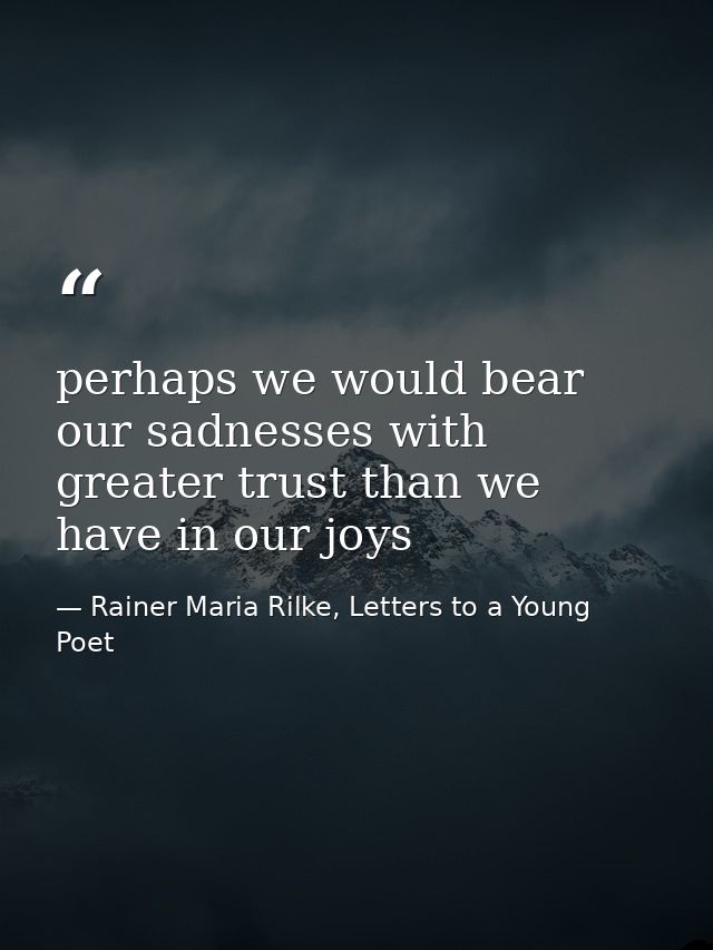perhaps we would bear our sadnesses with greater trust than we have in our joys — Rainer Maria Rilke, Letters to a Young Poet