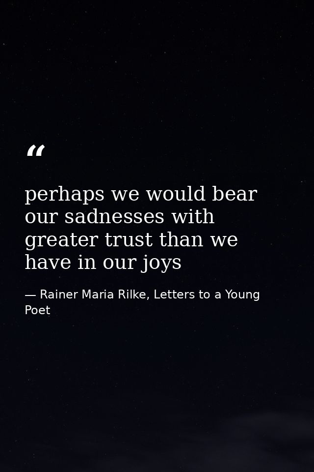 perhaps we would bear our sadnesses with greater trust than we have in our joys — Rainer Maria Rilke, Letters to a Young Poet