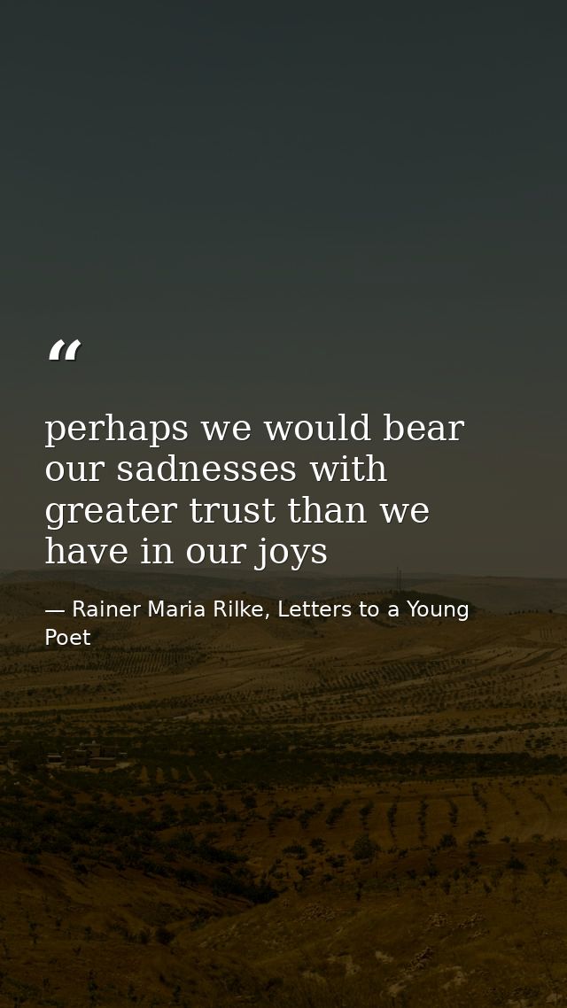 perhaps we would bear our sadnesses with greater trust than we have in our joys — Rainer Maria Rilke, Letters to a Young Poet