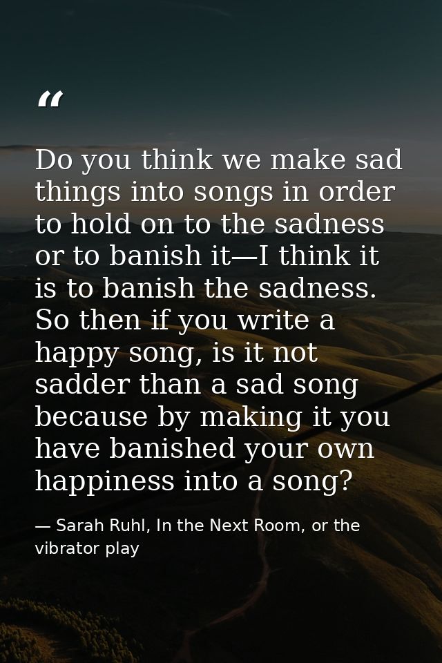 Do you think we make sad things into songs in order to hold on to the sadness or to banish it—I think it is to banish th — Sarah Ruhl, In the Next Room, or the vibrator play