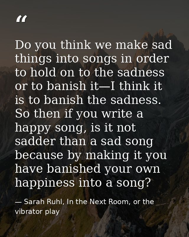 Do you think we make sad things into songs in order to hold on to the sadness or to banish it—I think it is to banish th — Sarah Ruhl, In the Next Room, or the vibrator play