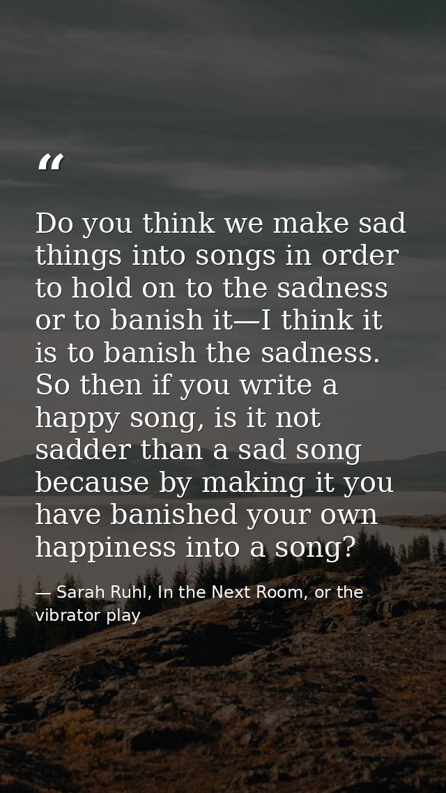 Do you think we make sad things into songs in order to hold on to the sadness or to banish it—I think it is to banish th — Sarah Ruhl, In the Next Room, or the vibrator play