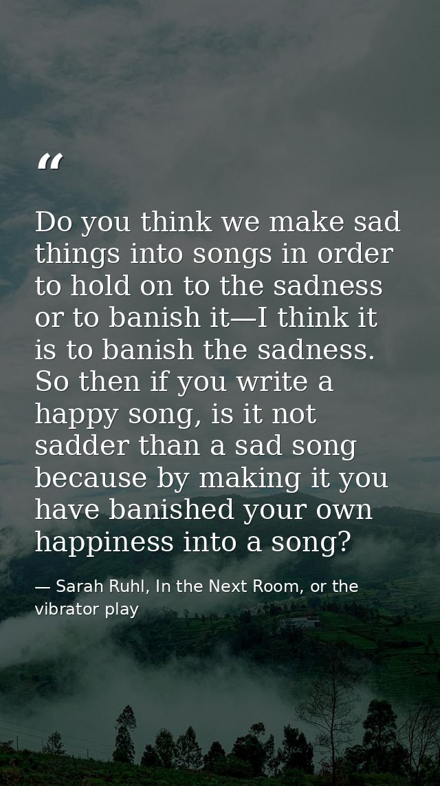 Do you think we make sad things into songs in order to hold on to the sadness or to banish it—I think it is to banish th — Sarah Ruhl, In the Next Room, or the vibrator play