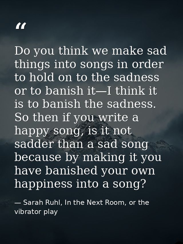 Do you think we make sad things into songs in order to hold on to the sadness or to banish it—I think it is to banish th — Sarah Ruhl, In the Next Room, or the vibrator play