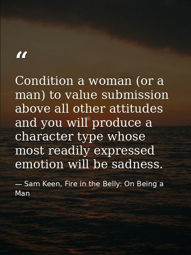 Condition a woman (or a man) to value submission above all other attitudes and you will produce a character type whose m — Sam Keen, Fire in the Belly: On Being a Man