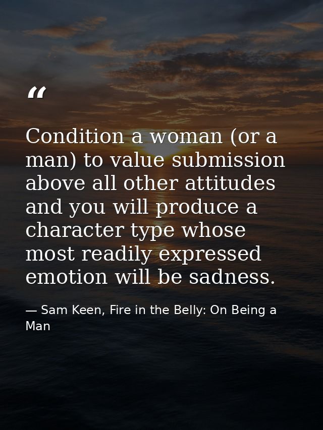 Condition a woman (or a man) to value submission above all other attitudes and you will produce a character type whose m — Sam Keen, Fire in the Belly: On Being a Man