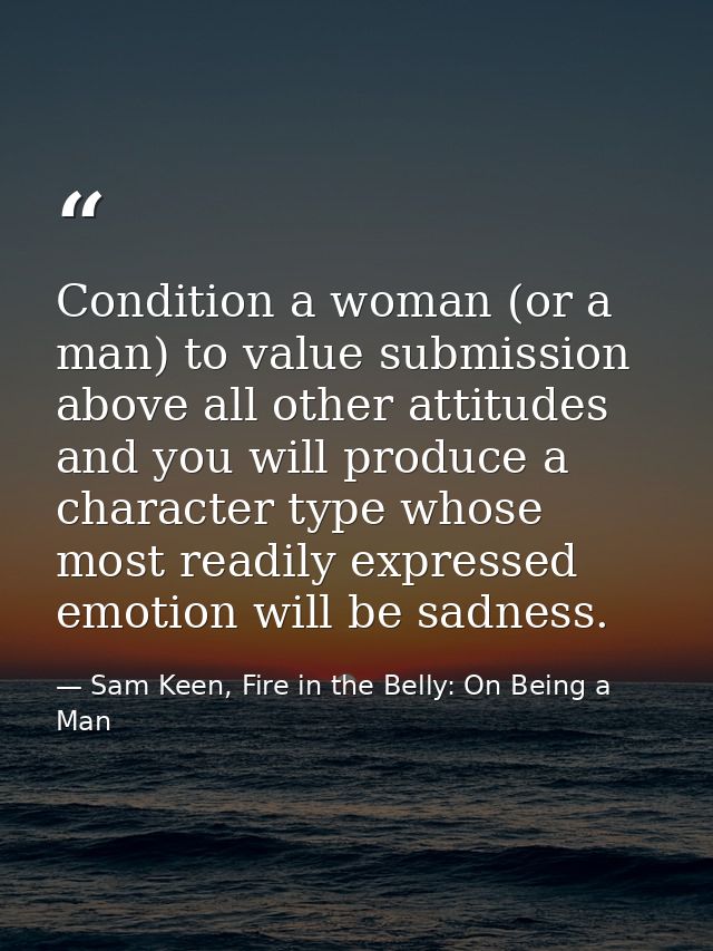Condition a woman (or a man) to value submission above all other attitudes and you will produce a character type whose m — Sam Keen, Fire in the Belly: On Being a Man