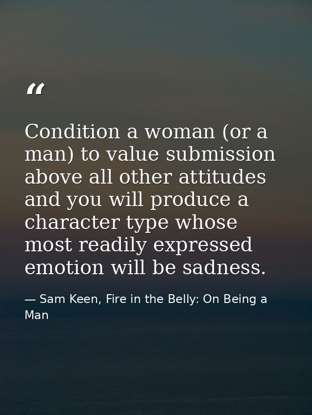 Condition a woman (or a man) to value submission above all other attitudes and you will produce a character type whose m — Sam Keen, Fire in the Belly: On Being a Man