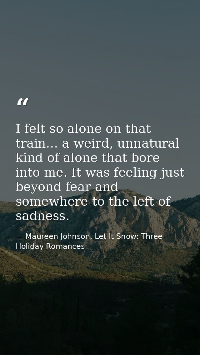 I felt so alone on that train... a weird, unnatural kind of alone that bore into me. It was feeling just beyond fear and — Maureen Johnson, Let It Snow: Three Holiday Romances