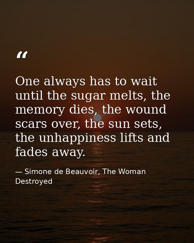 One always has to wait until the sugar melts, the memory dies, the wound scars over, the sun sets, the unhappiness lifts — Simone de Beauvoir, The Woman Destroyed