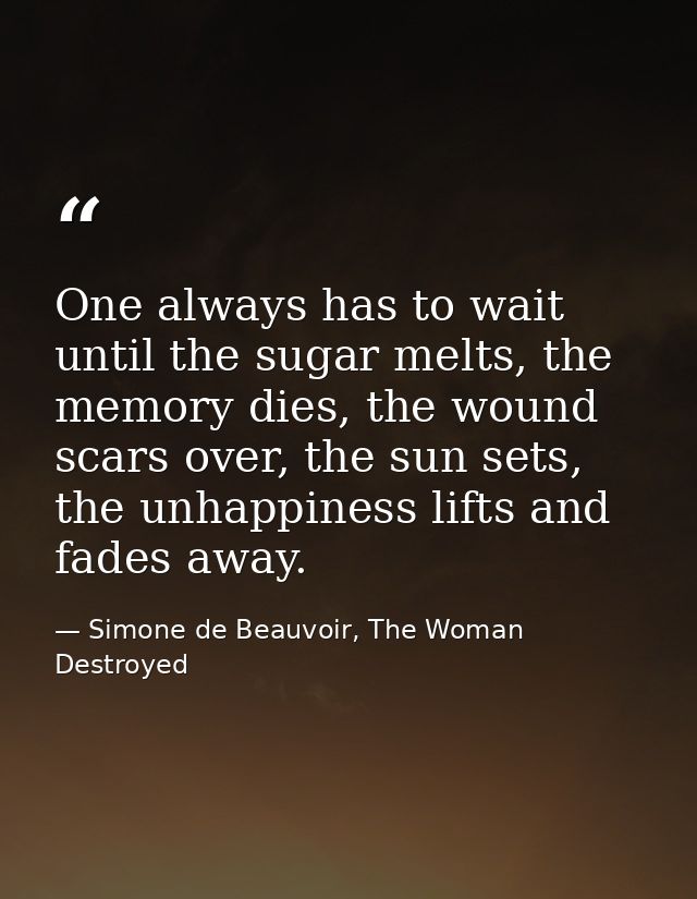 One always has to wait until the sugar melts, the memory dies, the wound scars over, the sun sets, the unhappiness lifts — Simone de Beauvoir, The Woman Destroyed