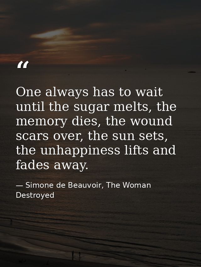 One always has to wait until the sugar melts, the memory dies, the wound scars over, the sun sets, the unhappiness lifts — Simone de Beauvoir, The Woman Destroyed