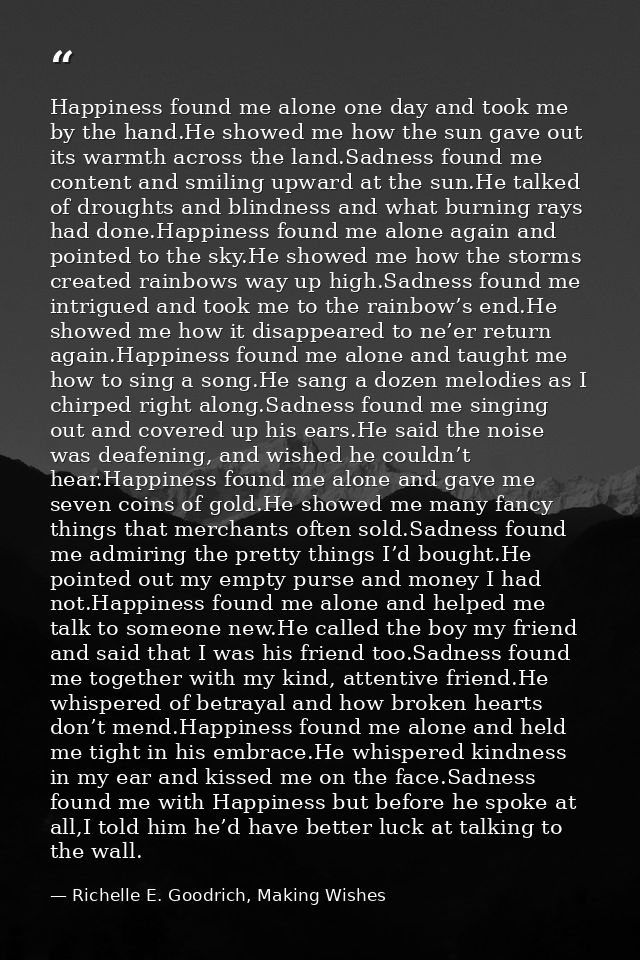 Happiness found me alone one day and took me by the hand.He showed me how the sun gave out its warmth across the land.Sa — Richelle E. Goodrich, Making Wishes