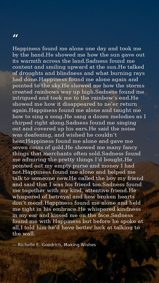 Happiness found me alone one day and took me by the hand.He showed me how the sun gave out its warmth across the land.Sa — Richelle E. Goodrich, Making Wishes