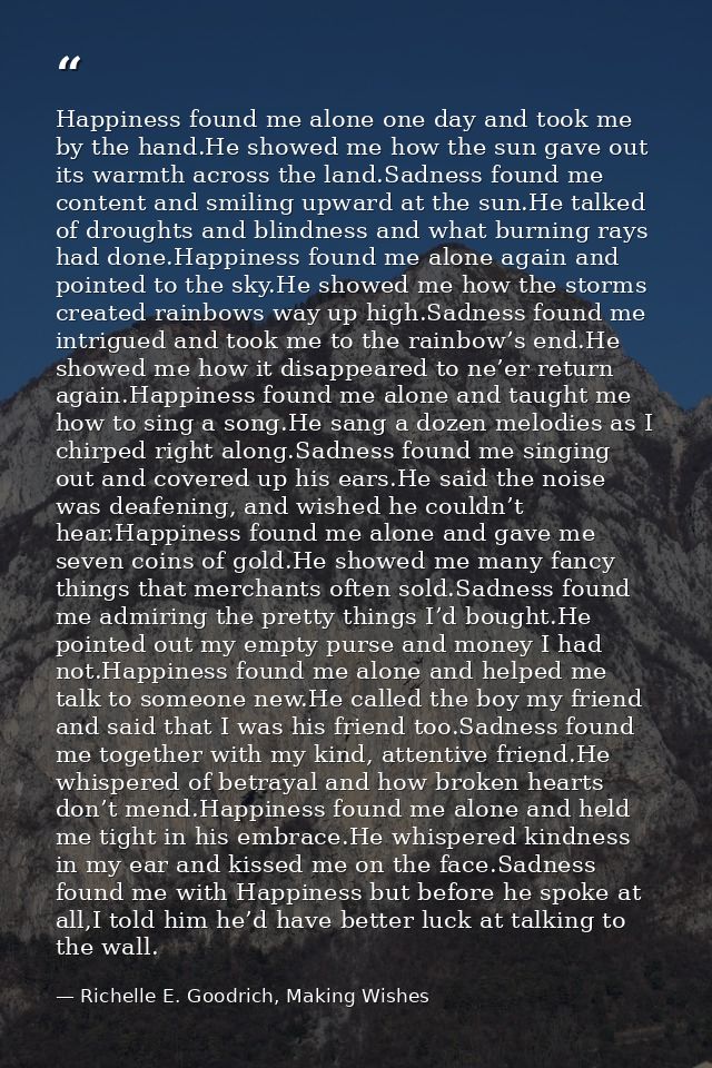 Happiness found me alone one day and took me by the hand.He showed me how the sun gave out its warmth across the land.Sa — Richelle E. Goodrich, Making Wishes